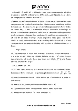 Página 39 de 53
WWW.RONALDOBANDEIRA.COM.BR
16. Para k1 = 3, se k1, k2, ..., k10 estão, nessa ordem, em progressão aritmética
crescente de razão 13, então os valores d(k1), d(k2), ..., d(k10) estão, nessa ordem,
em uma progressão aritmética de razão 100.
(CESPE) Uma pesquisa realizada em 16 países mostrou que os jovens brasileiros são
os que colecionam o maior número de amigos virtuais. A média brasileira de contatos
é mais do que o dobro da mundial, que tem como base países como Estados Unidos
da América (EUA) e China. O levantamento avaliou a participação da tecnologia na
vida de 18 mil jovens de 8 a 24 anos, com acesso fácil à Internet, telefones celulares
e pelo menos dois outros aparelhos eletrônicos. Os brasileiros com idade entre 14 e
24 anos têm em média 46 amigos virtuais, enquanto a média global é de 20. No
mundo, os jovens costumam ter cerca de 94 contatos guardados no celular, 78 na lista
de programas de mensagem instantânea e 86 em sítios de relacionamento como o
Orkut.
Julgue o item:
17. Considere que os 16 países onde a pesquisa foi realizada foram numerados de 1
a 16 e, que no país 1, foram entrevistados X jovens, no país 2, X2 jovens e, assim
sucessivamente, até o país 16, no qual foram entrevistados X16 jovens. Nessa
situação, o número X é tal que
X17 + 18.000(X - 1) + X = 0.
(CESPE) As idades, em anos, de 3 pessoas formam uma progressão geométrica.
Duas dessas idades constituem o conjunto solução do sistema linear {
2𝑥 + 𝑦 = 48
3𝑥 − 2𝑦 = −40
Sabendo que a mediana dessas 3 idades é maior que 12 e menor que 18, julgue os
itens a seguir.
18. A razão da progressão geométrica das idades é superior a
3
2
19. O produto dos números correspondentes a essas idades é igual a 84
20. A média aritmética dessas três idades é inferior a 18.
 