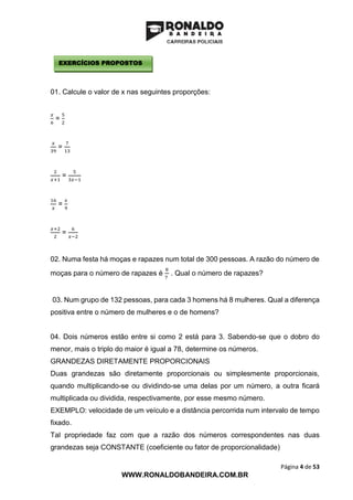 Página 4 de 53
WWW.RONALDOBANDEIRA.COM.BR
01. Calcule o valor de x nas seguintes proporções:
𝑥
6
=
5
2
𝑥
39
=
7
13
2
𝑥+1
=
5
3𝑥−1
16
𝑥
=
𝑥
9
𝑥+2
2
=
6
𝑥−2
02. Numa festa há moças e rapazes num total de 300 pessoas. A razão do número de
moças para o número de rapazes é
8
7
. Qual o número de rapazes?
03. Num grupo de 132 pessoas, para cada 3 homens há 8 mulheres. Qual a diferença
positiva entre o número de mulheres e o de homens?
04. Dois números estão entre si como 2 está para 3. Sabendo-se que o dobro do
menor, mais o triplo do maior é igual a 78, determine os números.
GRANDEZAS DIRETAMENTE PROPORCIONAIS
Duas grandezas são diretamente proporcionais ou simplesmente proporcionais,
quando multiplicando-se ou dividindo-se uma delas por um número, a outra ficará
multiplicada ou dividida, respectivamente, por esse mesmo número.
EXEMPLO: velocidade de um veículo e a distância percorrida num intervalo de tempo
fixado.
Tal propriedade faz com que a razão dos números correspondentes nas duas
grandezas seja CONSTANTE (coeficiente ou fator de proporcionalidade)
EXERCÍCIOS PROPOSTOS
 