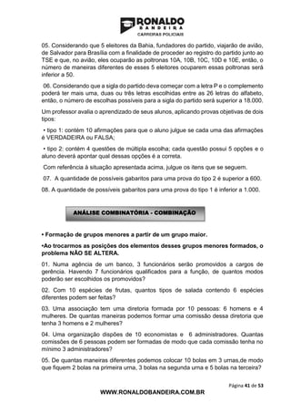 Página 41 de 53
WWW.RONALDOBANDEIRA.COM.BR
05. Considerando que 5 eleitores da Bahia, fundadores do partido, viajarão de avião,
de Salvador para Brasília com a finalidade de proceder ao registro do partido junto ao
TSE e que, no avião, eles ocuparão as poltronas 10A, 10B, 10C, 10D e 10E, então, o
número de maneiras diferentes de esses 5 eleitores ocuparem essas poltronas será
inferior a 50.
06. Considerando que a sigla do partido deva começar com a letra P e o complemento
poderá ter mais uma, duas ou três letras escolhidas entre as 26 letras do alfabeto,
então, o número de escolhas possíveis para a sigla do partido será superior a 18.000.
Um professor avalia o aprendizado de seus alunos, aplicando provas objetivas de dois
tipos:
• tipo 1: contém 10 afirmações para que o aluno julgue se cada uma das afirmações
é VERDADEIRA ou FALSA;
• tipo 2: contém 4 questões de múltipla escolha; cada questão possui 5 opções e o
aluno deverá apontar qual dessas opções é a correta.
Com referência à situação apresentada acima, julgue os itens que se seguem.
07. A quantidade de possíveis gabaritos para uma prova do tipo 2 é superior a 600.
08. A quantidade de possíveis gabaritos para uma prova do tipo 1 é inferior a 1.000.
• Formação de grupos menores a partir de um grupo maior.
•Ao trocarmos as posições dos elementos desses grupos menores formados, o
problema NÃO SE ALTERA.
01. Numa agência de um banco, 3 funcionários serão promovidos a cargos de
gerência. Havendo 7 funcionários qualificados para a função, de quantos modos
poderão ser escolhidos os promovidos?
02. Com 10 espécies de frutas, quantos tipos de salada contendo 6 espécies
diferentes podem ser feitas?
03. Uma associação tem uma diretoria formada por 10 pessoas: 6 homens e 4
mulheres. De quantas maneiras podemos formar uma comissão dessa diretoria que
tenha 3 homens e 2 mulheres?
04. Uma organização dispões de 10 economistas e 6 administradores. Quantas
comissões de 6 pessoas podem ser formadas de modo que cada comissão tenha no
mínimo 3 administradores?
05. De quantas maneiras diferentes podemos colocar 10 bolas em 3 urnas,de modo
que fiquem 2 bolas na primeira urna, 3 bolas na segunda urna e 5 bolas na terceira?
ANÁLISE COMBINATÓRIA - COMBINAÇÃO
 