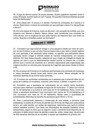 Página 42 de 53
WWW.RONALDOBANDEIRA.COM.BR
06. O jogo de dominó possui 28 peças distintas. Quatro jogadores repartem entre si
essas 28 peças, ficando cada um com 7 peças. De quantas maneiras distintas se pode
fazer tal distribuição?
07. Uma classe tem 10 alunos e 5 alunas. Formam-se comissões de 4 alunos e 2
alunas. Determinar o número de comissões em que participa o aluno X e não participa
a aluna Y.
08. Em uma classe de 9 alunos, todos se dão bem, com exceção de Andréia, que vive
brigando com Manoel e Alberto. Nessa classe, será constituída uma comissão de
cinco alunos, com a exigência de que cada membro se relacione bem com todos os
outros. Quantas comissões podem ser formadas?
01. Considere que seja possível chegar a uma pequena cidade por meio de carro,
por um dos 5 ônibus ou por um dos 2 barcos disponíveis e que, dado o caráter sigiloso
de uma operação a ser realizada nessa cidade, os agentes que participarão dessa
operação devam chegar à referida cidade de maneira independente, em veículos
distintos. Em face dessa situação, sabendo-se que o órgão de inteligência dispõe de
apenas um carro e que os deslocamentos devem ocorrer no mesmo dia, é correto
afirmar que o número de maneiras de o servidor responsável pela organização das
viagens escolher os veículos para transporte de 3 agentes para essa missão é inferior
a 50.
02. De um grupo de 5 homens e 3 mulheres será formada uma comissão de 5 pessoas
e, nessa comissão, deverá haver pelo menos uma mulher. Nessa situação, há 55
maneiras distintas de se formar essa comissão.
03. O número de comissões constituídas por 4 pessoas que é possível obter de um
grupo de 5 pilotos e 6 co-pilotos, incluindo, pelo menos, 2 pilotos, é superior a 210.
04. Considere que a secretaria de saneamento de um estado tenha destinado
recursos para melhorar a qualidade da água de 20 municípios: 11 deles com menos
de 10 mil habitantes e os outros 9, com mais de 10 mil habitantes. Para o início das
obras, a secretaria escolherá 4 dos municípios com menos de 10 mil habitantes e 2
dos municípios com mais de 10 mil habitantes. Nesse caso, a quantidade de
possibilidades diferentes de escolha da secretaria será inferior a 10 mil.
05. Para o policiamento ostensivo e ininterrupto de uma cidade, o comando local
estabeleceu a escala de 24 horas de plantão por 48 horas de folga para cada policial
local e, em cada plantão, por razões de segurança, determinou que nenhum policial
poderá trabalhar sozinho. Com base nas informações da situação hipotética acima
apresentada, julgue os itens que se seguem. Caso o comando local disponha de 12
policiais e 4 deles devam estar de plantão a cada dia, então, nesse caso, haverá mais
de 500 maneiras distintas de se escolher a equipe que trabalhará no primeiro dia.
SIMULADO 2 - CESPE
 
