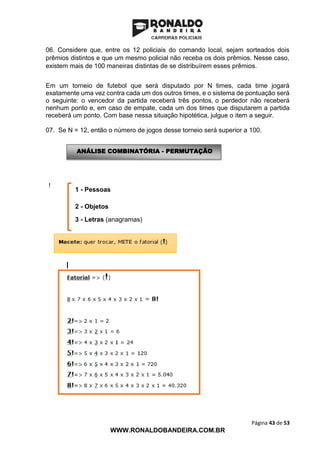 Página 43 de 53
WWW.RONALDOBANDEIRA.COM.BR
06. Considere que, entre os 12 policiais do comando local, sejam sorteados dois
prêmios distintos e que um mesmo policial não receba os dois prêmios. Nesse caso,
existem mais de 100 maneiras distintas de se distribuírem esses prêmios.
Em um torneio de futebol que será disputado por N times, cada time jogará
exatamente uma vez contra cada um dos outros times, e o sistema de pontuação será
o seguinte: o vencedor da partida receberá três pontos, o perdedor não receberá
nenhum ponto e, em caso de empate, cada um dos times que disputarem a partida
receberá um ponto. Com base nessa situação hipotética, julgue o item a seguir.
07. Se N = 12, então o número de jogos desse torneio será superior a 100.
!
1 - Pessoas
2 - Objetos
3 - Letras (anagramas)
ANÁLISE COMBINATÓRIA - PERMUTAÇÃO
 