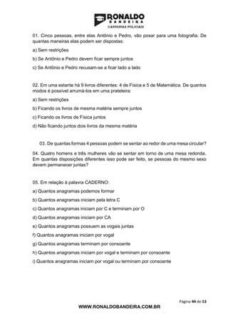 Página 44 de 53
WWW.RONALDOBANDEIRA.COM.BR
01. Cinco pessoas, entre elas Antônio e Pedro, vão posar para uma fotografia. De
quantas maneiras elas podem ser dispostas:
a) Sem restrições
b) Se Antônio e Pedro devem ficar sempre juntos
c) Se Antônio e Pedro recusam-se a ficar lado a lado
02. Em uma estante há 9 livros diferentes: 4 de Física e 5 de Matemática. De quantos
modos é possível arrumá-los em uma prateleira:
a) Sem restrições
b) Ficando os livros de mesma matéria sempre juntos
c) Ficando os livros de Física juntos
d) Não ficando juntos dois livros da mesma matéria
03. De quantas formas 4 pessoas podem se sentar ao redor de uma mesa circular?
04. Quatro homens e três mulheres vão se sentar em torno de uma mesa redonda.
Em quantas disposições diferentes isso pode ser feito, se pessoas do mesmo sexo
devem permanecer juntas?
05. Em relação à palavra CADERNO:
a) Quantos anagramas podemos formar
b) Quantos anagramas iniciam pela letra C
c) Quantos anagramas iniciam por C e terminam por O
d) Quantos anagramas iniciam por CA
e) Quantos anagramas possuem as vogais juntas
f) Quantos anagramas iniciam por vogal
g) Quantos anagramas terminam por consoante
h) Quantos anagramas iniciam por vogal e terminam por consoante
i) Quantos anagramas iniciam por vogal ou terminam por consoante
 