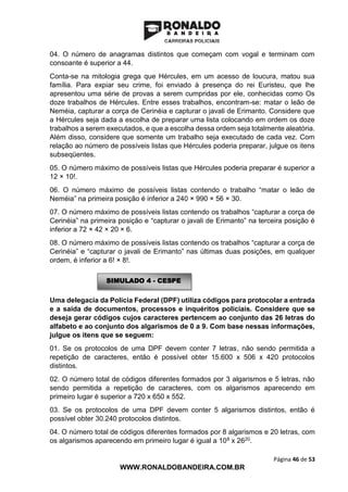 Página 46 de 53
WWW.RONALDOBANDEIRA.COM.BR
04. O número de anagramas distintos que começam com vogal e terminam com
consoante é superior a 44.
Conta-se na mitologia grega que Hércules, em um acesso de loucura, matou sua
família. Para expiar seu crime, foi enviado à presença do rei Euristeu, que lhe
apresentou uma série de provas a serem cumpridas por ele, conhecidas como Os
doze trabalhos de Hércules. Entre esses trabalhos, encontram-se: matar o leão de
Neméia, capturar a corça de Cerinéia e capturar o javali de Erimanto. Considere que
a Hércules seja dada a escolha de preparar uma lista colocando em ordem os doze
trabalhos a serem executados, e que a escolha dessa ordem seja totalmente aleatória.
Além disso, considere que somente um trabalho seja executado de cada vez. Com
relação ao número de possíveis listas que Hércules poderia preparar, julgue os itens
subseqüentes.
05. O número máximo de possíveis listas que Hércules poderia preparar é superior a
12 × 10!.
06. O número máximo de possíveis listas contendo o trabalho “matar o leão de
Neméia” na primeira posição é inferior a 240 × 990 × 56 × 30.
07. O número máximo de possíveis listas contendo os trabalhos “capturar a corça de
Cerinéia” na primeira posição e “capturar o javali de Erimanto” na terceira posição é
inferior a 72 × 42 × 20 × 6.
08. O número máximo de possíveis listas contendo os trabalhos “capturar a corça de
Cerinéia” e “capturar o javali de Erimanto” nas últimas duas posições, em qualquer
ordem, é inferior a 6! × 8!.
Uma delegacia da Polícia Federal (DPF) utiliza códigos para protocolar a entrada
e a saída de documentos, processos e inquéritos policiais. Considere que se
deseja gerar códigos cujos caracteres pertencem ao conjunto das 26 letras do
alfabeto e ao conjunto dos algarismos de 0 a 9. Com base nessas informações,
julgue os itens que se seguem:
01. Se os protocolos de uma DPF devem conter 7 letras, não sendo permitida a
repetição de caracteres, então é possível obter 15.600 x 506 x 420 protocolos
distintos.
02. O número total de códigos diferentes formados por 3 algarismos e 5 letras, não
sendo permitida a repetição de caracteres, com os algarismos aparecendo em
primeiro lugar é superior a 720 x 650 x 552.
03. Se os protocolos de uma DPF devem conter 5 algarismos distintos, então é
possível obter 30.240 protocolos distintos.
04. O número total de códigos diferentes formados por 8 algarismos e 20 letras, com
os algarismos aparecendo em primeiro lugar é igual a 108 x 2620.
SIMULADO 4 - CESPE
 
