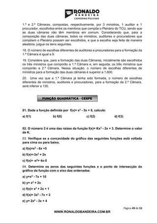 Página 49 de 53
WWW.RONALDOBANDEIRA.COM.BR
1.ª e 2.ª Câmaras, compostas, respectivamente, por 3 ministros, 1 auditor e 1
procurador, escolhidos entre os membros que compõe o Plenário do TCU, sendo que
as duas câmaras não têm membros em comum. Considerando que, para a
composição das duas câmaras, todos os ministros, auditores e procuradores que
compõem o Plenário possam ser escolhidos, e que a escolha seja feita de maneira
aleatória, julgue os itens seguintes.
18. O número de escolhas diferentes de auditores e procuradores para a formação da
1.ª Câmara é igual a 9.
19. Considere que, para a formação das duas Câmaras, inicialmente são escolhidos
os três ministros que comporão a 1.ª Câmara e, em seguida, os três ministros que
comporão a 2.ª Câmara. Nessa situação, o número de escolhas diferentes de
ministros para a formação das duas câmaras é superior a 1.600.
20. Uma vez que a 1.ª Câmara já tenha sido formada, o número de escolhas
diferentes de ministros, auditores e procuradores, para a formação da 2.ª Câmara,
será inferior a 130.
01. Dada a função definida por f(x)= x2 - 5x + 6, calcule:
a) f(1) b) f(0) c) f(2) d) f(3)
02. O número 2 é uma das raízes da função f(x)= Kx2 - 2x + 3. Determine o valor
de K.
03. Verifique se a concavidade do gráfico das seguintes funções está voltada
para cima ou para baixo.
a) f(x)=x2 - 6x +5
b) f(x)=-3x2 + 2x
c) f(x)= -x2+ 4x-5
04. Determine os zeros das seguintes funções e o ponto de intersecção do
gráfico da função com o eixo das ordenadas:
a) y=x2 - 7x + 10
b) y= x2 + 2x
c) f(x)= x2 + 2x + 1
d) f(x)= 3x2 - 7x + 2
e) y= 2x2 - 3x + 4
FUNÇÃO QUADRÁTICA - CESPE
 
