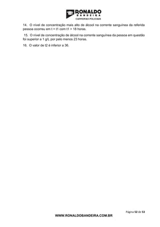 Página 52 de 53
WWW.RONALDOBANDEIRA.COM.BR
14. O nível de concentração mais alto de álcool na corrente sanguínea da referida
pessoa ocorreu em t = t1 com t1 > 18 horas.
15. O nível de concentração de álcool na corrente sanguínea da pessoa em questão
foi superior a 1 g/L por pelo menos 23 horas.
16. O valor de t2 é inferior a 36.
(CES-------------
 