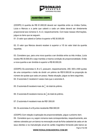 Página 7 de 53
WWW.RONALDOBANDEIRA.COM.BR
(CESPE) A quantia de R$ 61.600,00 deverá ser repartida entre os irmãos Carlos,
Lúcia e Marcos e a parte que caberá a cada um deles deverá ser diretamente
proporcional aos números 5, 4 e 2, respectivamente. Com base nessas informações,
julgue os itens que se seguem.
01. O valor que caberá a Carlos é superior a R$ 30.000,00
02. O valor que Marcos deverá receber é superior a 1/5 do valor total da quantia
repartida.
03. Considere que, para uma nova quantia a ser dividida entre os três irmãos, Lúcia
receba R$ 30.000,00 e seja mantida a mesma condição de proporcionalidade. Então
a nova quantia a ser dividida é superior a R$ 80.000,00.
(CESPE) Os acionistas A, B e C, possuem, respectivamente, 200, 500 e 800 quotas
de uma companhia e terão de dividir um prêmio de R$10.500,00 na proporção do
número de quotas que cada um possui. Nesta situação, julgue os itens seguintes.
04. O acionista C receberá 4 vezes mais que o acionista A.
05. O acionista B receberá mais de
2
3
do total do prêmio.
06. O acionista B receberá menos de
1
3
do total do prêmio.
07. O acionista A receberá mais de R$1.500,00
08. Os acionistas A e B juntos receberão R$4.900,00
(CESPE) Com relação à aplicação de proporcionalidade, julgue o próximo item.
09. Considere que x e y sejam números reais correspondentes, respectivamente, aos
valores cobrados por um banco na renovação anual da ficha cadastral de cada um de
seus clientes e na manutenção anual do cartão magnético fornecido pelo banco ao
QUESTÕES CESPE
 