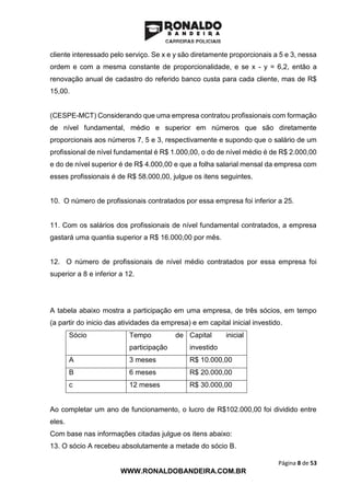 Página 8 de 53
WWW.RONALDOBANDEIRA.COM.BR
cliente interessado pelo serviço. Se x e y são diretamente proporcionais a 5 e 3, nessa
ordem e com a mesma constante de proporcionalidade, e se x - y = 6,2, então a
renovação anual de cadastro do referido banco custa para cada cliente, mas de R$
15,00.
(CESPE-MCT) Considerando que uma empresa contratou profissionais com formação
de nível fundamental, médio e superior em números que são diretamente
proporcionais aos números 7, 5 e 3, respectivamente e supondo que o salário de um
profissional de nível fundamental é R$ 1.000,00, o do de nível médio é de R$ 2.000,00
e do de nível superior é de R$ 4.000,00 e que a folha salarial mensal da empresa com
esses profissionais é de R$ 58.000,00, julgue os itens seguintes.
10. O número de profissionais contratados por essa empresa foi inferior a 25.
11. Com os salários dos profissionais de nível fundamental contratados, a empresa
gastará uma quantia superior a R$ 16.000,00 por mês.
12. O número de profissionais de nível médio contratados por essa empresa foi
superior a 8 e inferior a 12.
A tabela abaixo mostra a participação em uma empresa, de três sócios, em tempo
(a partir do inicio das atividades da empresa) e em capital inicial investido.
Sócio Tempo de
participação
Capital inicial
investido
A 3 meses R$ 10.000,00
B 6 meses R$ 20.000,00
c 12 meses R$ 30.000,00
Ao completar um ano de funcionamento, o lucro de R$102.000,00 foi dividido entre
eles.
Com base nas informações citadas julgue os itens abaixo:
13. O sócio A recebeu absolutamente a metade do sócio B.
 