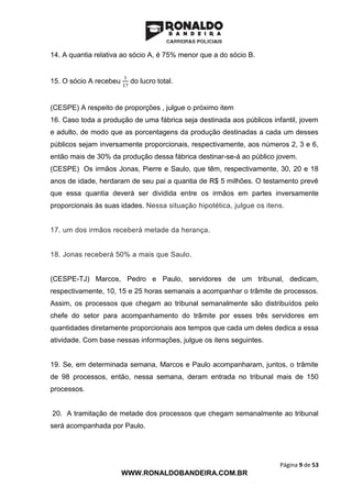 Página 9 de 53
WWW.RONALDOBANDEIRA.COM.BR
14. A quantia relativa ao sócio A, é 75% menor que a do sócio B.
15. O sócio A recebeu
1
17
do lucro total.
(CESPE) A respeito de proporções , julgue o próximo item
16. Caso toda a produção de uma fábrica seja destinada aos públicos infantil, jovem
e adulto, de modo que as porcentagens da produção destinadas a cada um desses
públicos sejam inversamente proporcionais, respectivamente, aos números 2, 3 e 6,
então mais de 30% da produção dessa fábrica destinar-se-á ao público jovem.
(CESPE) Os irmãos Jonas, Pierre e Saulo, que têm, respectivamente, 30, 20 e 18
anos de idade, herdaram de seu pai a quantia de R$ 5 milhões. O testamento prevê
que essa quantia deverá ser dividida entre os irmãos em partes inversamente
proporcionais às suas idades. Nessa situação hipotética, julgue os itens.
17. um dos irmãos receberá metade da herança.
18. Jonas receberá 50% a mais que Saulo.
(CESPE-TJ) Marcos, Pedro e Paulo, servidores de um tribunal, dedicam,
respectivamente, 10, 15 e 25 horas semanais a acompanhar o trâmite de processos.
Assim, os processos que chegam ao tribunal semanalmente são distribuídos pelo
chefe do setor para acompanhamento do trâmite por esses três servidores em
quantidades diretamente proporcionais aos tempos que cada um deles dedica a essa
atividade. Com base nessas informações, julgue os itens seguintes.
19. Se, em determinada semana, Marcos e Paulo acompanharam, juntos, o trâmite
de 98 processos, então, nessa semana, deram entrada no tribunal mais de 150
processos.
20. A tramitação de metade dos processos que chegam semanalmente ao tribunal
será acompanhada por Paulo.
 