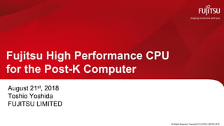 Fujitsu High Performance CPU
for the Post-K Computer
August 21st, 2018
Toshio Yoshida
FUJITSU LIMITED
0 All Rights Reserved. Copyright © FUJITSU LIMITED 2018
 