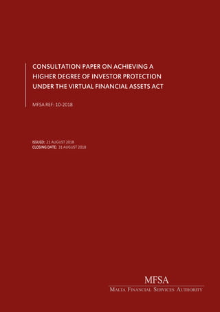 á
CONSULTATION PAPER ON ACHIEVING A
HIGHER DEGREE OF INVESTOR PROTECTION
UNDER THE VIRTUAL FINANCIAL ASSETS ACT
MFSA REF: 10-2018
ISSUED: 21 AUGUST 2018
CLOSING DATE: 31 AUGUST 2018
 