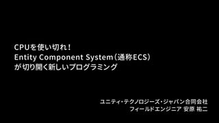 CPUを使い切れ！
Entity Component System（通称ECS）
が切り開く新しいプログラミング
ユニティ・テクノロジーズ・ジャパン合同会社
フィールドエンジニア 安原 祐二
 