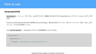 How to use
Renderable
buildscript {
  …
  dependencies {
    …
    classpath 'com.google.ar.sceneform:plugin:1.4.0'
  }
}
build.gradle
Renderable
Copyright @Hirokazu Egashira a.k.a eegozilla. All right reserved.
 