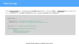 How to use
…
dependencies {
  …
  implementation 'com.google.ar.sceneform:core:1.4.0'
  implementation 'com.google.ar.sceneform.ux:sceneform-ux:1.4.0'
}
apply plugin: 'com.google.ar.sceneform.plugin'
sceneform.asset('sampledata/models/andy.obj',
        'default',
        'sampledata/models/andy.sfa',
        'src/main/res/raw/andy')
build.gradle sampledata
Copyright @Hirokazu Egashira a.k.a eegozilla. All right reserved.
 