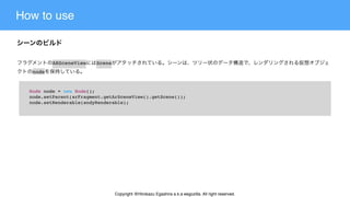 How to use
Node node = new Node();
node.setParent(arFragment.getArSceneView().getScene());
node.setRenderable(andyRenderable);
ARSceneView Scene
node
Copyright @Hirokazu Egashira a.k.a eegozilla. All right reserved.
 
