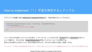 How to implement
xrSession.requestHitTest(origin, direction, frameOfReference)
.then(xrHitResult => {
  //
});
XRSession.requestHitTest()
origin direction
frameOfReference
Copyright @Hirokazu Egashira a.k.a eegozilla. All right reserved.
 