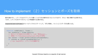 How to implement
function onXRFrame(t, frame) {
  let xrSession = frame.session;
  // Level
  // onSessionStarted() API
  let xrPose = frame.getDevicePose(xrFrameOfRef);
  if (xrPose && xrPose.poseModelMatrix) {
    // Hit Test
  }
}
 
requestAnimationFrame()
Copyright @Hirokazu Egashira a.k.a eegozilla. All right reserved.
 