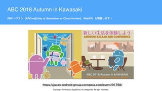 ABC 2018 Autumn in Kawasaki
XR ARCore[Unity or Sceneform or Cloud Anchor] WebXR
Copyright @Hirokazu Egashira a.k.a eegozilla. All right reserved.
 