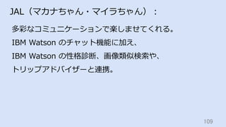 109	
JAL（マカナちゃん・マイラちゃん）：
多彩なコミュニケーションで楽しませてくれる。
IBM Watson のチャット機能に加え、
IBM Watson の性格診断、画像類似検索や、
トリップアドバイザーと連携。
 