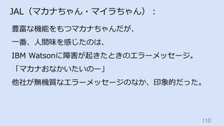 110	
JAL（マカナちゃん・マイラちゃん）：
豊富な機能をもつマカナちゃんだが、
⼀番、⼈間味を感じたのは、
IBM Watsonに障害が起きたときのエラーメッセージ。
「マカナおなかいたいのー」
他社が無機質なエラーメッセージのなか、印象的だった。
 