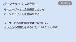 111	
パーソナライズした会話：
そのユーザーとの会話履歴などから
パーソナライズした会話をする。
ユーザーの⾏動や環境全体を監視して、
より上位の最適化をするAIを「メタAI」と呼ぶ。
演出12-5
 
