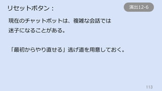 113	
リセットボタン：
現在のチャットボットは、複雑な会話では
迷⼦になることがある。
「最初からやり直せる」逃げ道を⽤意しておく。
演出12-6
 