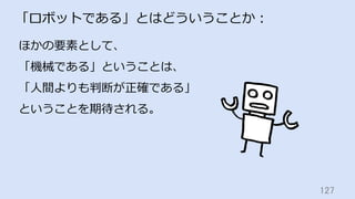127	
「ロボットである」とはどういうことか：
ほかの要素として、
「機械である」ということは、
「⼈間よりも判断が正確である」
ということを期待される。
 