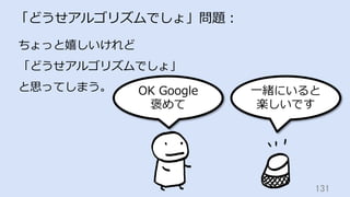 131	
「どうせアルゴリズムでしょ」問題：
ちょっと嬉しいけれど
「どうせアルゴリズムでしょ」
と思ってしまう。 OK Google
褒めて
⼀緒にいると
楽しいです
 