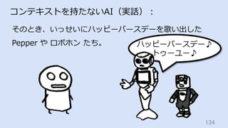 134	
コンテキストを持たないAI（実話）：
そのとき、いっせいにハッピーバースデーを歌い出した
Pepper や ロボホン たち。 ハッピーバースデー♪
トゥーユー♪
 