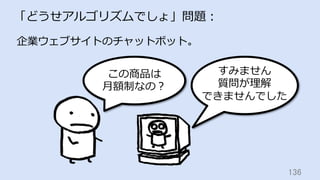 136	
「どうせアルゴリズムでしょ」問題：
この商品は
⽉額制なの？
企業ウェブサイトのチャットボット。
すみません
質問が理解
できませんでした
 