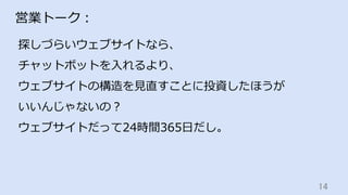 14	
営業トーク：
探しづらいウェブサイトなら、
チャットボットを⼊れるより、
ウェブサイトの構造を⾒直すことに投資したほうが
いいんじゃないの？
ウェブサイトだって24時間365⽇だし。
 