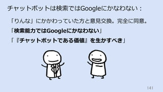 141	
チャットボットは検索ではGoogleにかなわない：
「りんな」にかかわっていた⽅と意⾒交換。完全に同意。
「検索能⼒ではGoogleにかなわない」
「『チャットボットである価値』を⽣かすべき」
 