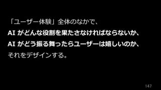 147	
「ユーザー体験」全体のなかで、
AI がどんな役割を果たさなければならないか、
AI がどう振る舞ったらユーザーは嬉しいのか、
それをデザインする。
 