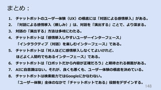 148	
まとめ：
1.  チャットボットのユーザー体験（UX）の根底には「対話による感情移⼊」がある。
2.  「対話による感情移⼊（親しみ）」は、対話を「演出する」ことで、より深まる。
3.  対話の「演出する」⽅法は多岐にわたる。
4.  チャットボットは「感情移⼊しやすいユーザーインターフェース」
「インタラクティブ（対話）を楽しむインターフェース」である。
5.  チャットボットは「対⼈ほどに感情移⼊しなくてよいけれど、
ほどよく⼈間的でもあるインターフェース」である。
6.  チャットボットは「ロボットだから内容が正確だろう」と期待される側⾯がある。
7.  AIに⾃意識はない。それが、良くも悪くも、ユーザー体験の根底を決めている。
8.  チャットボットは検索能⼒ではGoogleにかなわない。
「ユーザー体験」全体のなかで「チャットボットである」役割をデザインする。
 