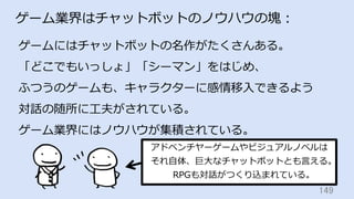 149	
ゲーム業界はチャットボットのノウハウの塊：
ゲームにはチャットボットの名作がたくさんある。
「どこでもいっしょ」「シーマン」をはじめ、
ふつうのゲームも、キャラクターに感情移⼊できるよう
対話の随所に⼯夫がされている。
ゲーム業界にはノウハウが集積されている。
アドベンチヤーゲームやビジュアルノベルは
それ⾃体、巨⼤なチャットボットとも⾔える。
RPGも対話がつくり込まれている。
 