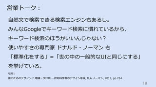 18	
営業トーク：
⾃然⽂で検索できる検索エンジンもあるし。
みんなGoogleでキーワード検索に慣れているから、
キーワード検索のほうがいいんじゃない？
使いやすさの専⾨家 ドナルド・ノーマン も
「標準化をする」=「世の中の⼀般的なUIと同じにする」
を挙げている。
引⽤：
誰のためのデザイン？ 増補・改訂版 ―認知科学者のデザイン原論, D.A.ノーマン, 2015, pp.214
 