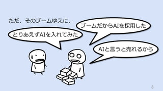 3	
ただ、そのブームゆえに、
ブームだからAIを採⽤した
AIと⾔うと売れるから
とりあえずAIを⼊れてみた
 