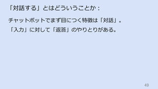 49	
「対話する」とはどういうことか：
チャットボットでまず⽬につく特徴は「対話」。
「⼊⼒」に対して「返答」のやりとりがある。
 