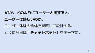 5	
AIが、どのようにユーザーと接すると、
ユーザーは嬉しいのか。
ユーザー体験の全体を⾒渡して設計する。
とくに今⽇は「チャットボット」をテーマに。
 