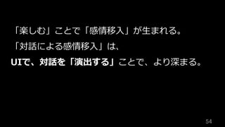 54	
「楽しむ」ことで「感情移⼊」が⽣まれる。
「対話による感情移⼊」は、
UIで、対話を「演出する」ことで、より深まる。
 