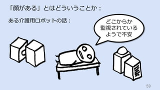 59	
「顔がある」とはどういうことか：
ある介護⽤ロボットの話： どこからか
監視されている
ようで不安
 