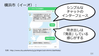 64	
横浜市（イーオ）：
引⽤：http://www.city.yokohama.lg.jp/shigen/sub-shimin/dashikata/
シンプルな
チャットの
インターフェース
吹き出しは
「発⾔」している
感じがする
 