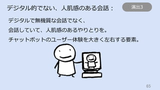 65	
デジタル的でない、⼈肌感のある会話：
デジタルで無機質な会話でなく、
会話していて、⼈肌感のあるやりとりを。
チャットボットのユーザー体験を⼤きく左右する要素。
演出3
 