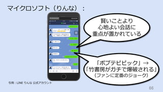 66	
マイクロソフト（りんな）：
引⽤：LINE りんな 公式アカウント
賢いことより
⼼地よい会話に
重点が置かれている
「ポプテピピック」→
「⽵書房がガチで爆破される」
（ファンに定番のジョーク）
 