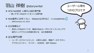 ⽻⼭ 祥樹 @storywriter
v  HCD-Net認定 ⼈間中⼼設計専⾨家
•  使いやすいWebサイトをつくる専⾨家
v  Web業界に20年くらい、Watsonは2年ほど
•  IBMChampion for 2018
v  主な実績など
•  担当したWebサイトが、雑誌のWebユーザビリティランキングで
国内トップクラスの評価を受ける ほか実積多数
v 主な専⾨分野
•  ユーザーエクスペリエンス、⼈間中⼼設計、情報アーキテクチャ、
アクセシビリティ、ライター、NOREN、IBM Watson
7	
ユーザー⼼理を
つかむプロです
 