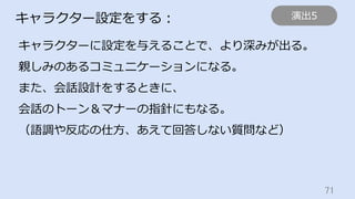 71	
キャラクター設定をする：
キャラクターに設定を与えることで、より深みが出る。
親しみのあるコミュニケーションになる。
また、会話設計をするときに、
会話のトーン＆マナーの指針にもなる。
（語調や反応の仕⽅、あえて回答しない質問など）
演出5
 