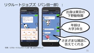 75	
リクルートジョブズ（パン⽥⼀郎）：
引⽤：リクルートジョブズ パン⽥⼀郎 公式アカウント
さまざまな雑談に
答えてくれる
出⾝は東京の
下野動物園
年齢は
⼤学3年⽣
 