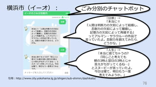 76	
横浜市（イーオ）：
引⽤：http://www.city.yokohama.lg.jp/shigen/sub-shimin/dashikata/
「旦那」→
「本当に‼︎
『⼈間は判断⼒の⽋如によって結婚し、
忍耐⼒の⽋如によって離婚し、
記憶⼒の⽋如によって再婚する』
ってアルマン・サラクルーの作品で
⾔っていたよ。忍耐⼒を鍛えてみたら、
どうかな。」
「⼈⽣」→
「本当に捨てちゃうの?
『同じこと考えても
朝の3時と翌⽇の3時とじゃ
答えがちがってくるね…』
とスヌーピーが⾔っていたよ。
今⽇は寝て、明⽇もう⼀度
考えてみようか。」
ごみ分別のチャットボット
 