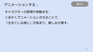 77	
アニメーションする：
キャラクターの表情や⾝動きを、
こまかくアニメーションさせることで、
「⽣きている感じ」が⾼まり、親しみが増す。
演出7
 