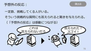 79	
予想外の反応：
⼀定数、挑戦してくる⼈がいる。
そういう挑戦的な質問にも答えられると驚きを与えられる。
（「予想外の反応」は感動につながる）
これは
答えられないだろ
答えられた！
スゴイ！
演出8
 