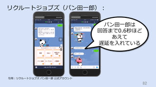 82	
リクルートジョブズ（パン⽥⼀郎）：
引⽤：リクルートジョブズ パン⽥⼀郎 公式アカウント
パン⽥⼀郎は
回答まで0.6秒ほど
あえて
遅延を⼊れている
 